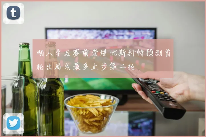 湖人季后赛前景堪忧斯科特预测首轮出局或最多止步第二轮