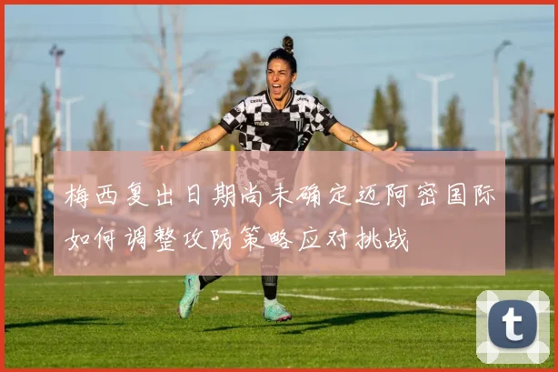 梅西复出日期尚未确定迈阿密国际如何调整攻防策略应对挑战